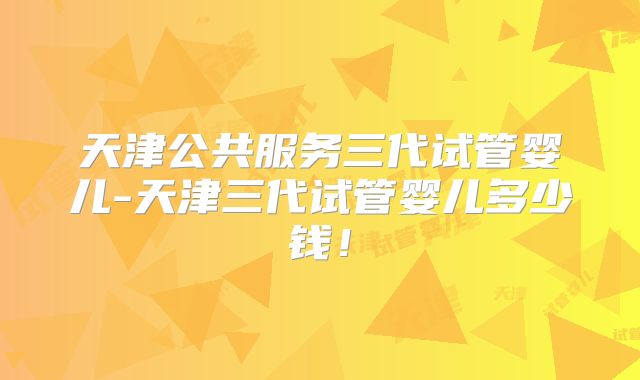 天津公共服务三代试管婴儿-天津三代试管婴儿多少钱！