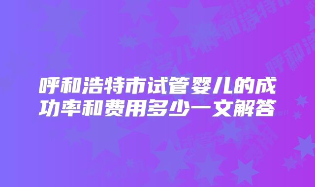 呼和浩特市试管婴儿的成功率和费用多少一文解答