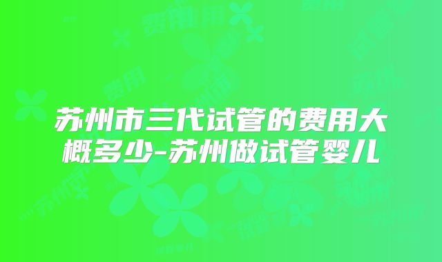 苏州市三代试管的费用大概多少-苏州做试管婴儿