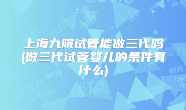 上海九院试管能做三代吗(做三代试管婴儿的条件有什么)