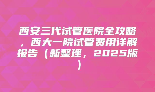 西安三代试管医院全攻略，西大一院试管费用详解报告（新整理，2025版）