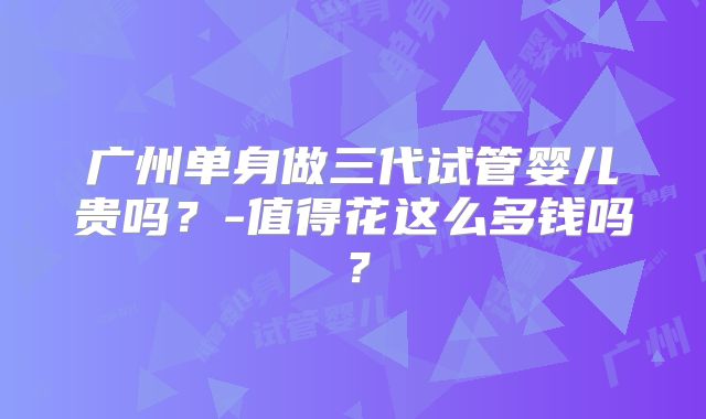 广州单身做三代试管婴儿贵吗?-值得花这么多钱吗?