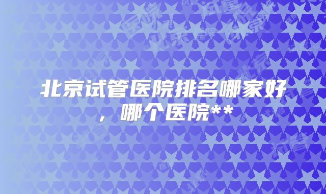 北京试管医院排名哪家好,哪个医院**