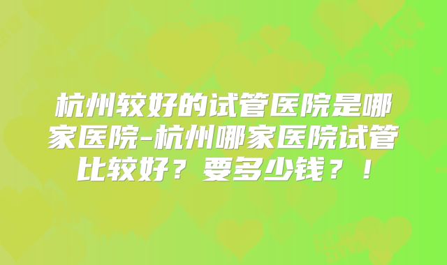 杭州较好的试管医院是哪家医院-杭州哪家医院试管比较好？要多少钱？！