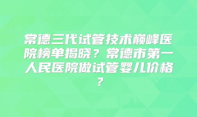 常德三代试管技术巅峰医院榜单揭晓？常德市第一人民医院做试管婴儿价格？