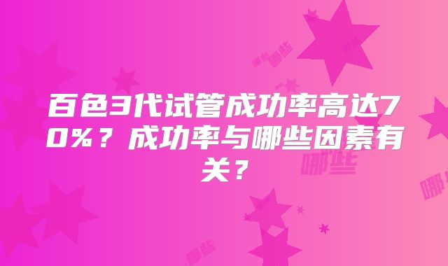 百色3代试管成功率高达70%？成功率与哪些因素有关？
