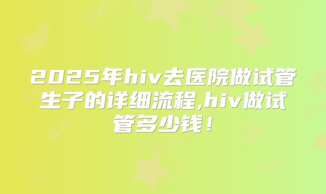 2025年hiv去医院做试管生子的详细流程,hiv做试管多少钱!