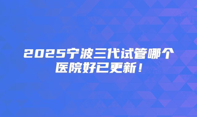 2025宁波三代试管哪个医院好已更新！