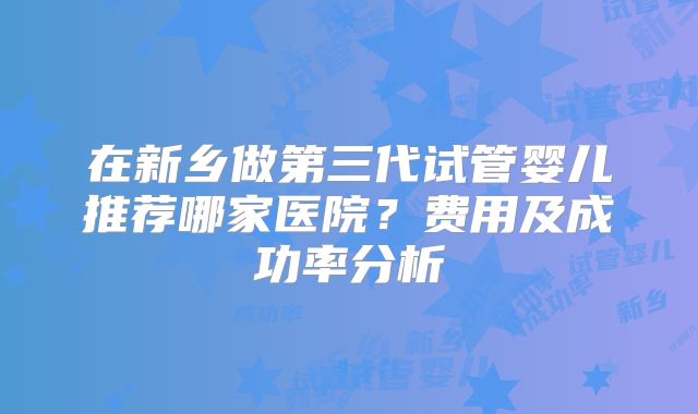 在新乡做第三代试管婴儿推荐哪家医院？费用及成功率分析