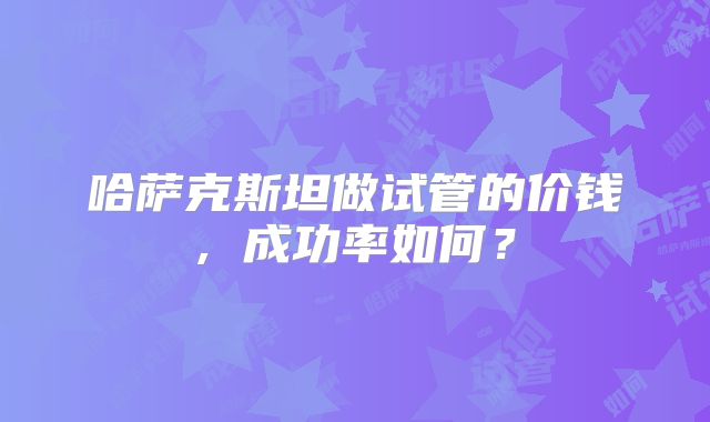 哈萨克斯坦做试管的价钱, 成功率如何？