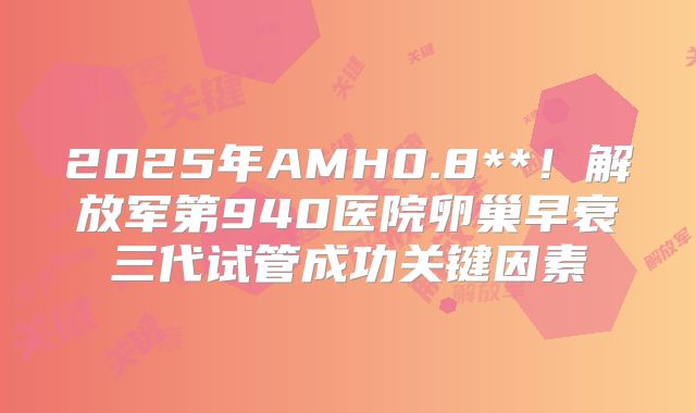 2025年AMH0.8**！解放军第940医院卵巢早衰三代试管成功关键因素