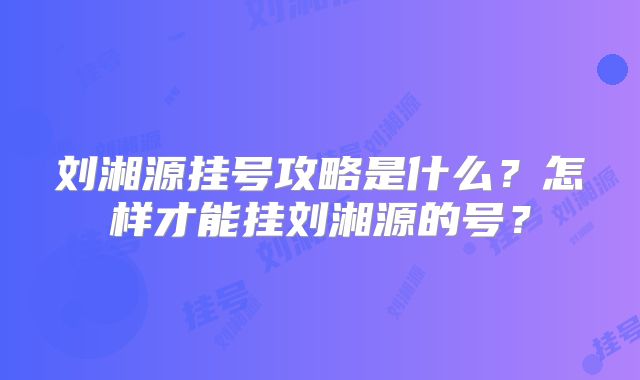 刘湘源挂号攻略是什么？怎样才能挂刘湘源的号？