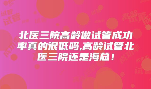 北医三院高龄做试管成功率真的很低吗,高龄试管北医三院还是海总！