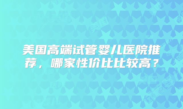 美国高端试管婴儿医院推荐，哪家性价比比较高？