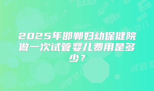 2025年邯郸妇幼保健院做一次试管婴儿费用是多少？