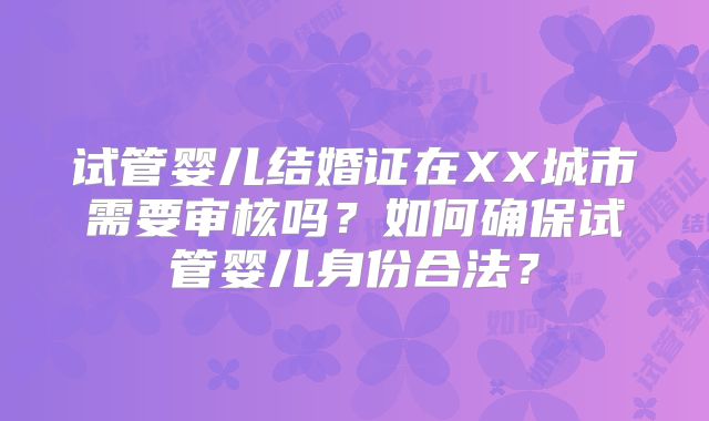 试管婴儿结婚证在XX城市需要审核吗？如何确保试管婴儿身份合法？