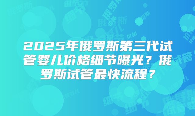 2025年俄罗斯第三代试管婴儿价格细节曝光?俄罗斯试管最快流程?
