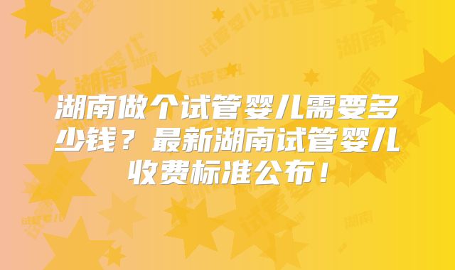 湖南做个试管婴儿需要多少钱?最新湖南试管婴儿收费标准公布!
