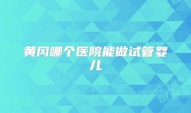 黄冈哪个医院能做试管婴儿