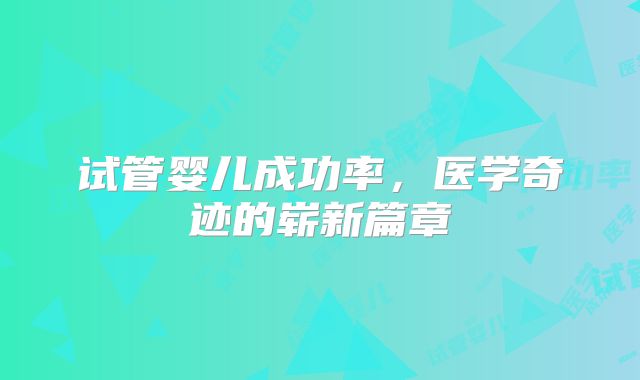 试管婴儿成功率，医学奇迹的崭新篇章