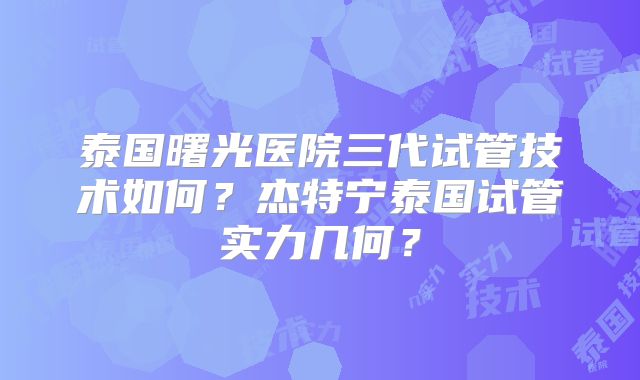 泰国曙光医院三代试管技术如何？杰特宁泰国试管实力几何？