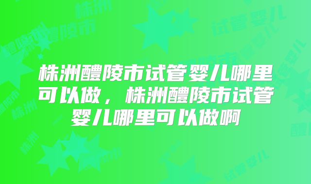 株洲醴陵市试管婴儿哪里可以做，株洲醴陵市试管婴儿哪里可以做啊
