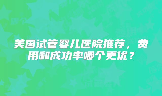 美国试管婴儿医院推荐，费用和成功率哪个更优？