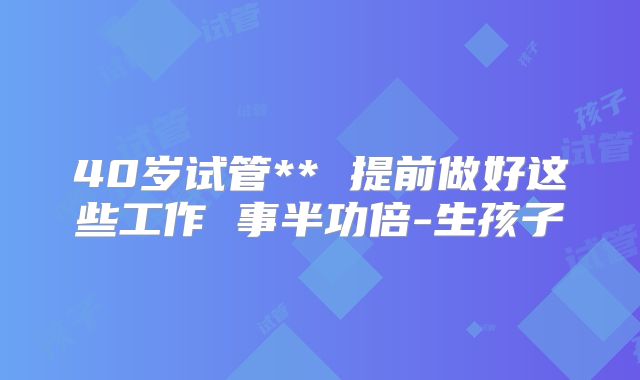 40岁试管** 提前做好这些工作 事半功倍-生孩子