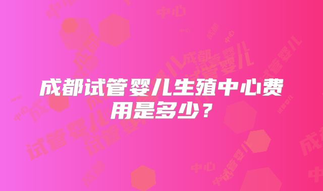 成都试管婴儿生殖中心费用是多少?