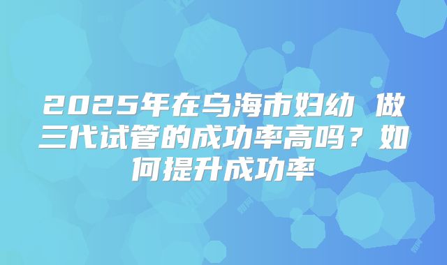 2025年在乌海市妇幼 做三代试管的成功率高吗?如何提升成功率