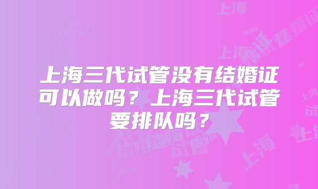 上海三代试管没有结婚证可以做吗？上海三代试管要排队吗？