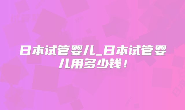 日本试管婴儿_日本试管婴儿用多少钱！