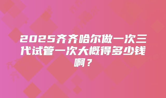2025齐齐哈尔做一次三代试管一次大概得多少钱啊？