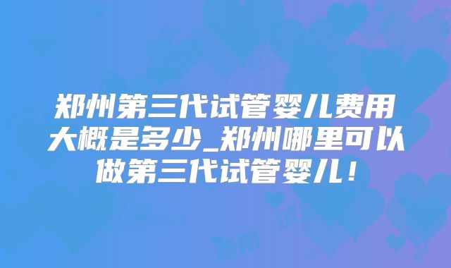 郑州第三代试管婴儿费用大概是多少_郑州哪里可以做第三代试管婴儿！