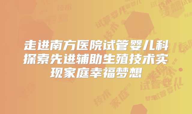 走进南方医院试管婴儿科探索先进辅助生殖技术实现家庭幸福梦想