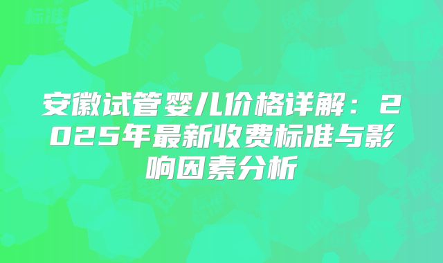 安徽试管婴儿价格详解：2025年最新收费标准与影响因素分析