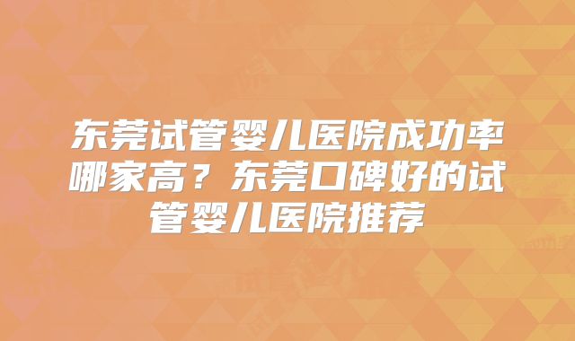 东莞试管婴儿医院成功率哪家高?东莞口碑好的试管婴儿医院推荐
