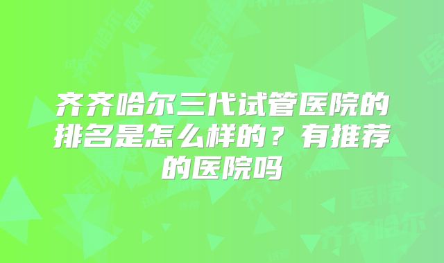 齐齐哈尔三代试管医院的排名是怎么样的？有推荐的医院吗