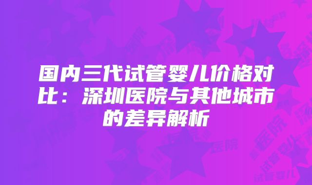 国内三代试管婴儿价格对比：深圳医院与其他城市的差异解析