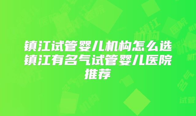 镇江试管婴儿机构怎么选镇江有名气试管婴儿医院推荐