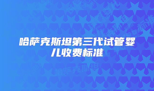 哈萨克斯坦第三代试管婴儿收费标准