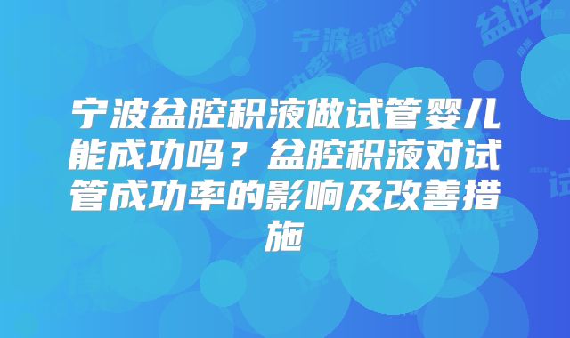 宁波盆腔积液做试管婴儿能成功吗？盆腔积液对试管成功率的影响及改善措施