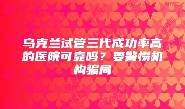 乌克兰试管三代成功率高的医院可靠吗？要警惕机构骗局