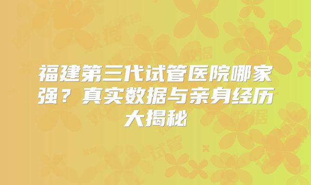 福建第三代试管医院哪家强？真实数据与亲身经历大揭秘