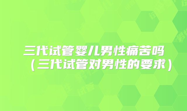 三代试管婴儿男性痛苦吗（三代试管对男性的要求）