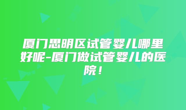 厦门思明区试管婴儿哪里好呢-厦门做试管婴儿的医院!