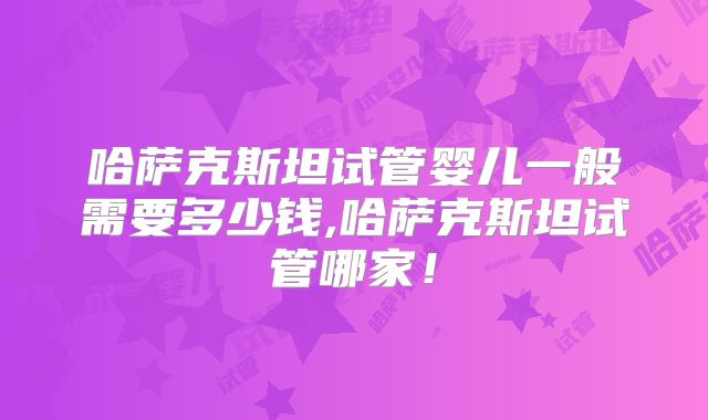 哈萨克斯坦试管婴儿一般需要多少钱,哈萨克斯坦试管哪家！