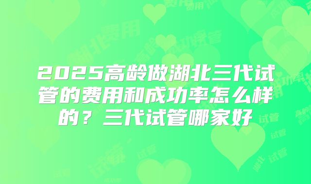 2025高龄做湖北三代试管的费用和成功率怎么样的?三代试管哪家好