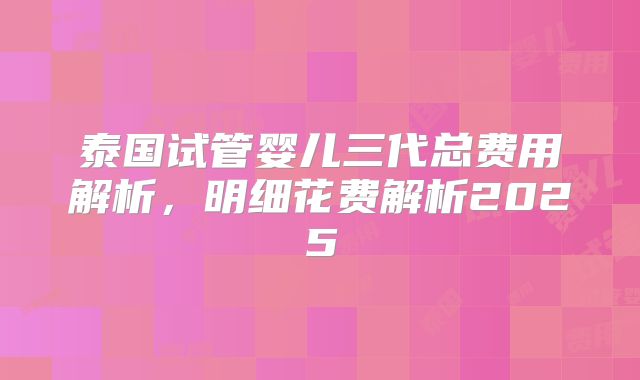泰国试管婴儿三代总费用解析，明细花费解析2025