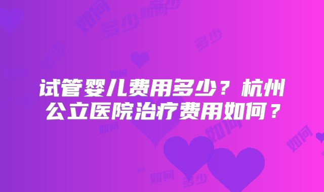 试管婴儿费用多少？杭州公立医院治疗费用如何？